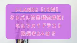 I-LAND2【10話】ネタバレ結果順位速報！セルフメイドテストの脱落者2人は？