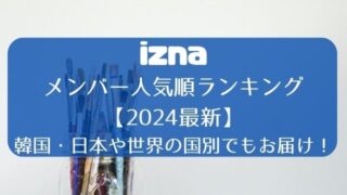 iznaメンバー人気順ランキング【2024最新】韓国・日本や世界の国別でもお届け！